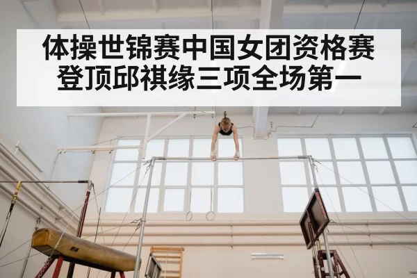 体操世锦赛中国女团资格赛登顶邱祺缘三项全场第一