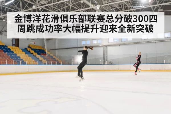 金博洋花滑俱乐部联赛总分破300四周跳成功率大幅提升迎来全新突破